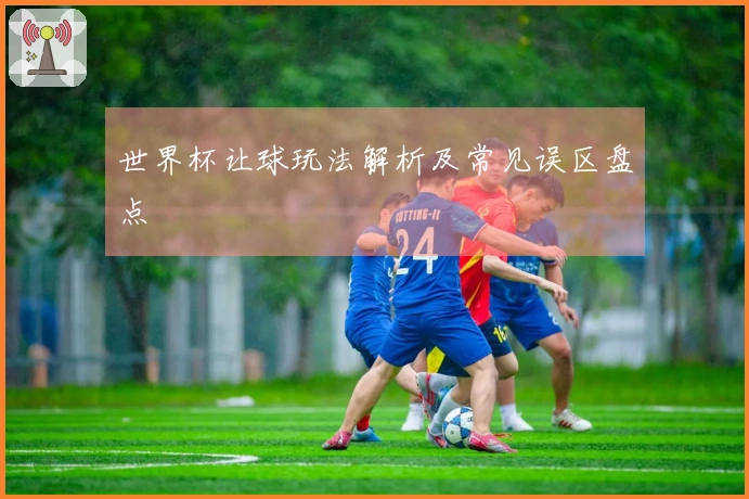 世界杯让球玩法解析及常见误区盘点