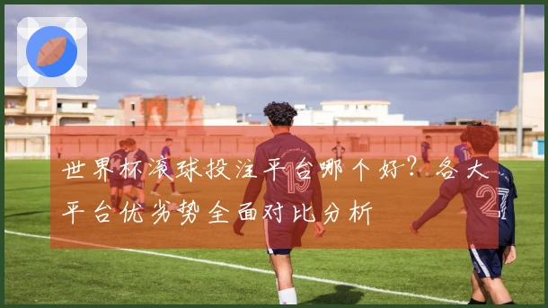 世界杯滚球投注平台哪个好？各大平台优劣势全面对比分析